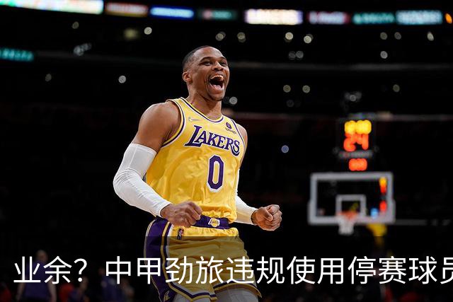 业余？中甲劲旅违规使用停赛球员！被判0-3负+罚4万 11轮不败终结