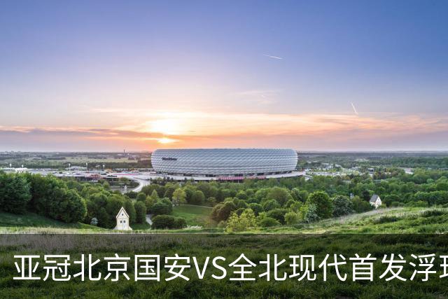 亚冠北京国安VS全北现代首发浮现：塞鸟坐镇，5外援领衔，张玉宁顶替法比奥冲锋