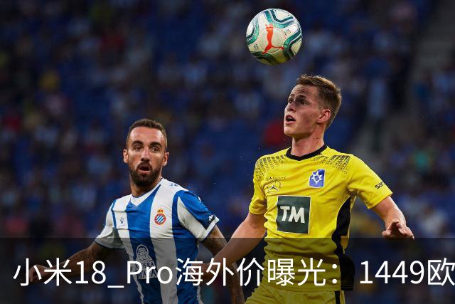 小米18 Pro海外价曝光：1449欧元起，电池反缩水