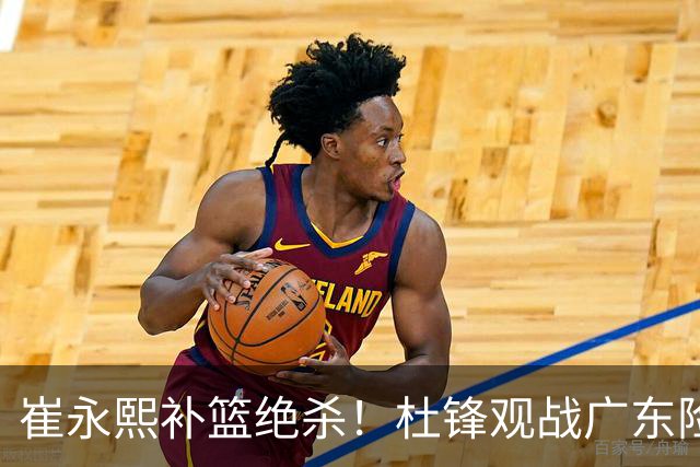 崔永熙补篮绝杀！杜锋观战广东险胜江苏 焦泊乔伤退胡明轩追平王仕鹏