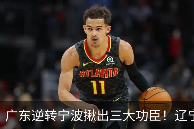 广东逆转宁波揪出三大功臣！辽宁弃将又立功：周鹏关键三分太硬了