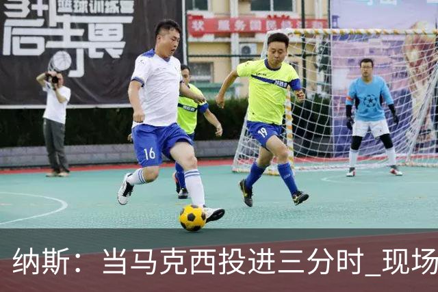 纳斯：当马克西投进三分时 现场发出了我听过最响亮的欢呼