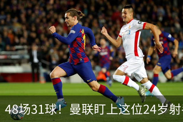 48场31球！曼联盯上这位24岁射手，解约金8000万欧
